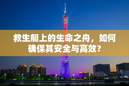 救生艇上的生命之舟，如何确保其安全与高效？