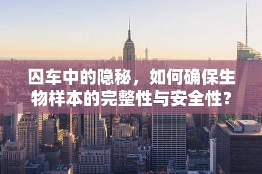 囚车中的隐秘，如何确保生物样本的完整性与安全性？