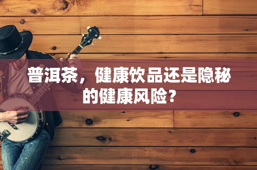 普洱茶，健康饮品还是隐秘的健康风险？