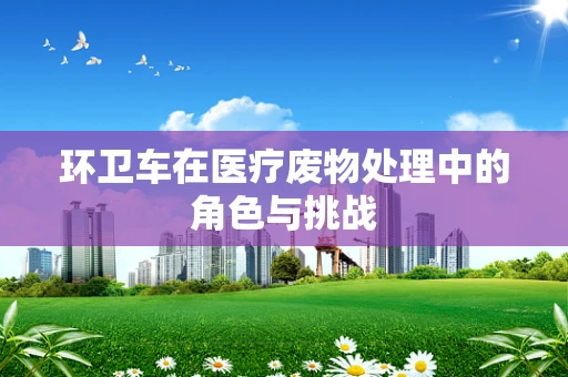 环卫车在医疗废物处理中的角色与挑战