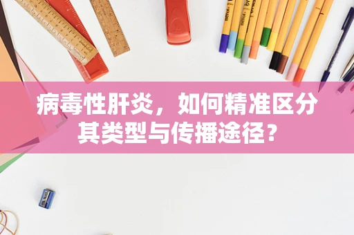 病毒性肝炎，如何精准区分其类型与传播途径？