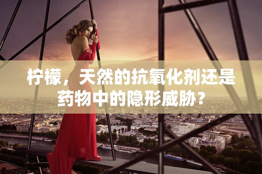柠檬，天然的抗氧化剂还是药物中的隐形威胁？