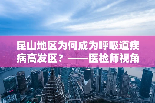 昆山地区为何成为呼吸道疾病高发区？——医检师视角的深度剖析