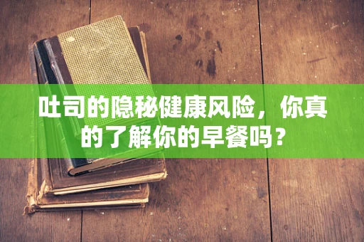 吐司的隐秘健康风险，你真的了解你的早餐吗？