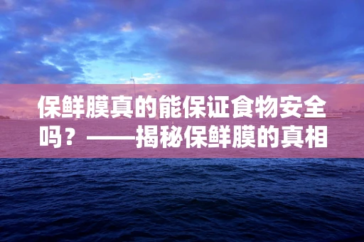 保鲜膜真的能保证食物安全吗？——揭秘保鲜膜的真相