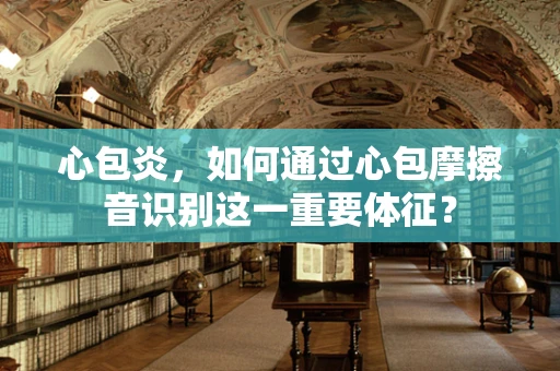 心包炎，如何通过心包摩擦音识别这一重要体征？