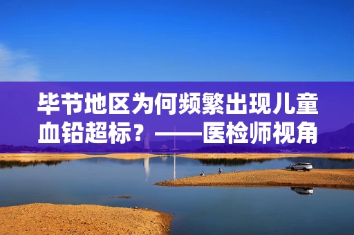 毕节地区为何频繁出现儿童血铅超标？——医检师视角的深度剖析