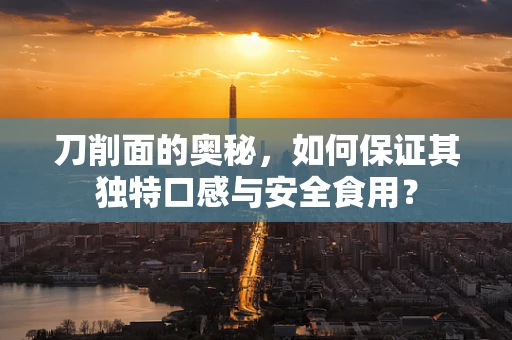 刀削面的奥秘，如何保证其独特口感与安全食用？