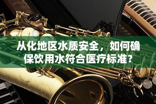 从化地区水质安全，如何确保饮用水符合医疗标准？