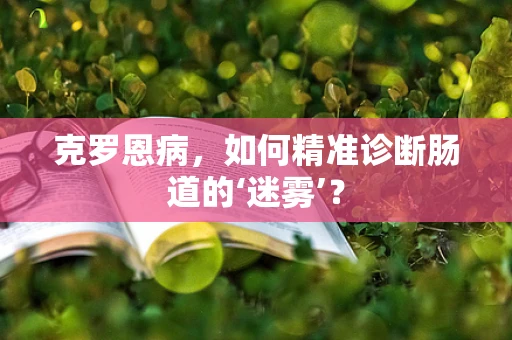 克罗恩病，如何精准诊断肠道的‘迷雾’？