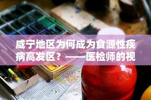 咸宁地区为何成为食源性疾病高发区？——医检师的视角解析