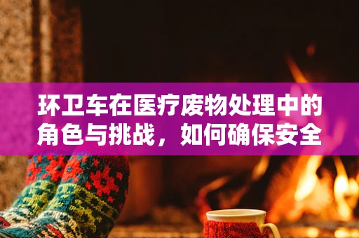 环卫车在医疗废物处理中的角色与挑战，如何确保安全转运？