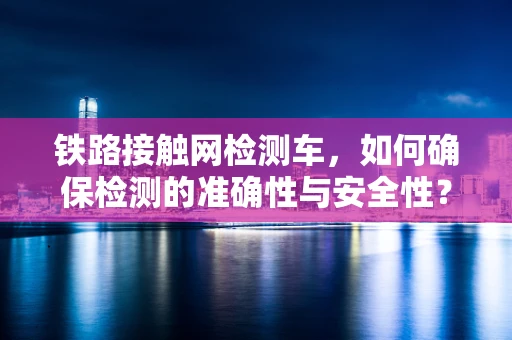 铁路接触网检测车，如何确保检测的准确性与安全性？