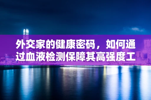 外交家的健康密码，如何通过血液检测保障其高强度工作下的健康状态？