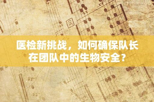 医检新挑战，如何确保队长在团队中的生物安全？