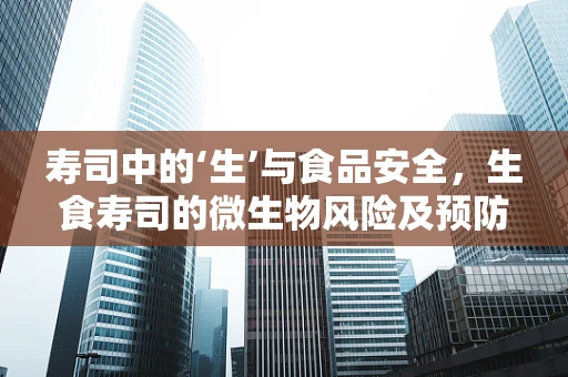 寿司中的‘生’与食品安全，生食寿司的微生物风险及预防