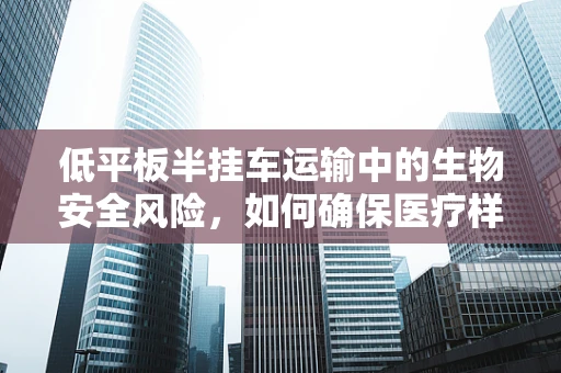 低平板半挂车运输中的生物安全风险，如何确保医疗样本的稳定与安全？