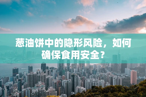 葱油饼中的隐形风险，如何确保食用安全？