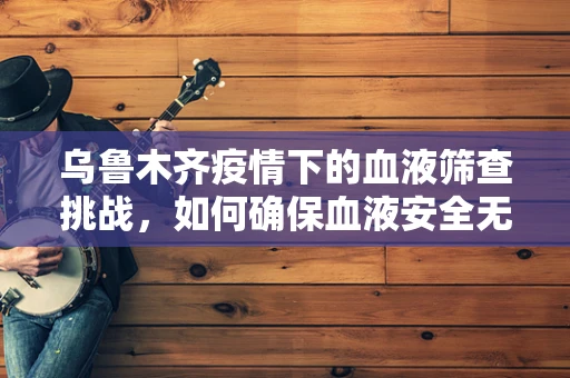 乌鲁木齐疫情下的血液筛查挑战，如何确保血液安全无虞？