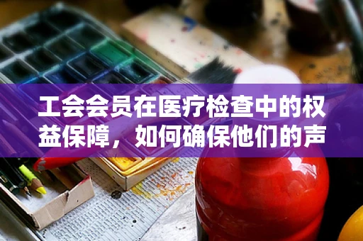 工会会员在医疗检查中的权益保障，如何确保他们的声音被听见？