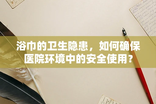 浴巾的卫生隐患，如何确保医院环境中的安全使用？