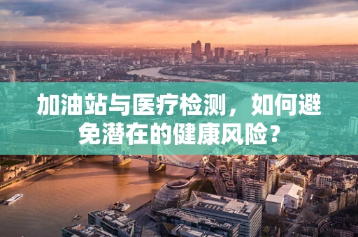 加油站与医疗检测，如何避免潜在的健康风险？