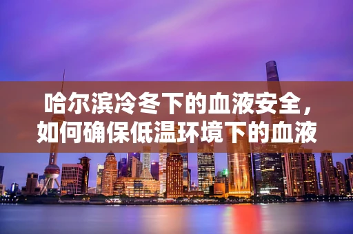 哈尔滨冷冬下的血液安全，如何确保低温环境下的血液样本质量？