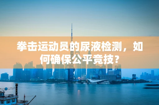 拳击运动员的尿液检测，如何确保公平竞技？
