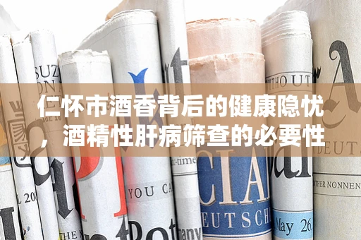 仁怀市酒香背后的健康隐忧，酒精性肝病筛查的必要性