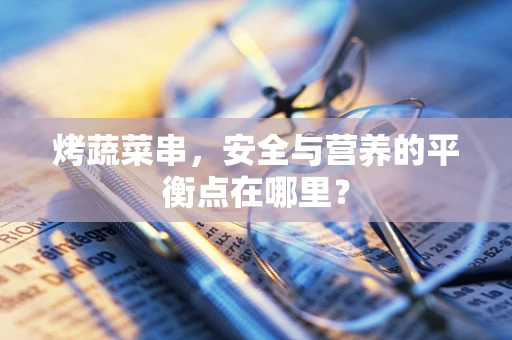 烤蔬菜串，安全与营养的平衡点在哪里？