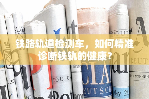 铁路轨道检测车，如何精准诊断铁轨的健康？