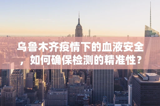 乌鲁木齐疫情下的血液安全，如何确保检测的精准性？