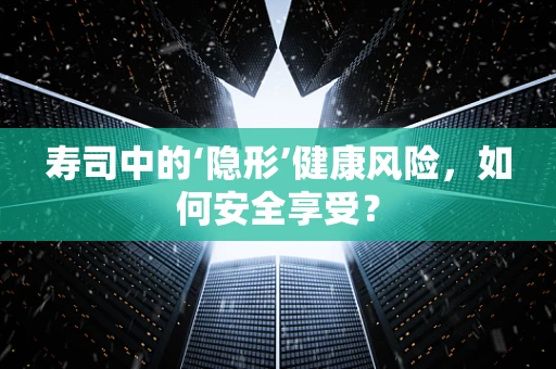 寿司中的‘隐形’健康风险，如何安全享受？