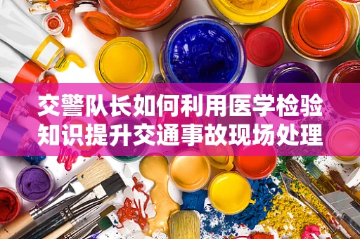 交警队长如何利用医学检验知识提升交通事故现场处理效率？