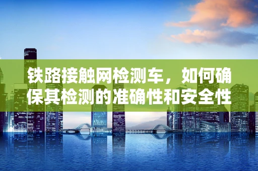 铁路接触网检测车，如何确保其检测的准确性和安全性？