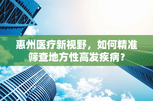 惠州医疗新视野，如何精准筛查地方性高发疾病？