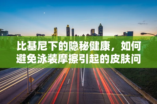 比基尼下的隐秘健康，如何避免泳装摩擦引起的皮肤问题？