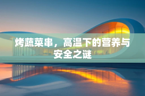 烤蔬菜串，高温下的营养与安全之谜
