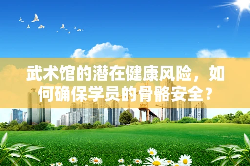 武术馆的潜在健康风险，如何确保学员的骨骼安全？