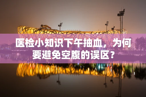 医检小知识下午抽血，为何要避免空腹的误区？