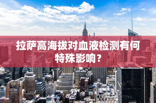 拉萨高海拔对血液检测有何特殊影响？