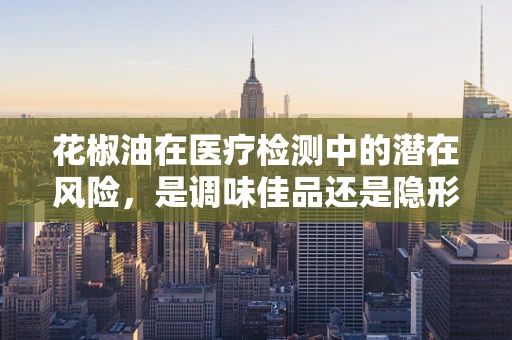 花椒油在医疗检测中的潜在风险，是调味佳品还是隐形威胁？