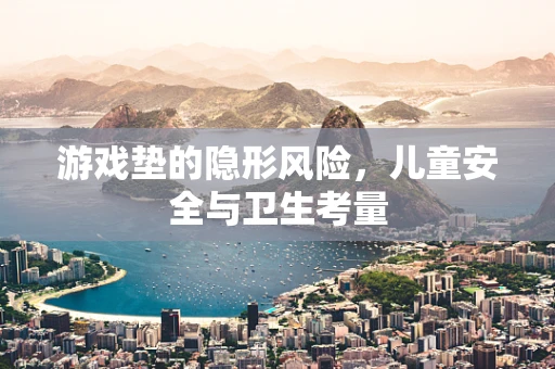 游戏垫的隐形风险，儿童安全与卫生考量