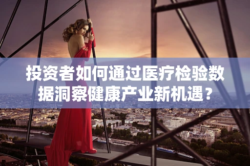 投资者如何通过医疗检验数据洞察健康产业新机遇？