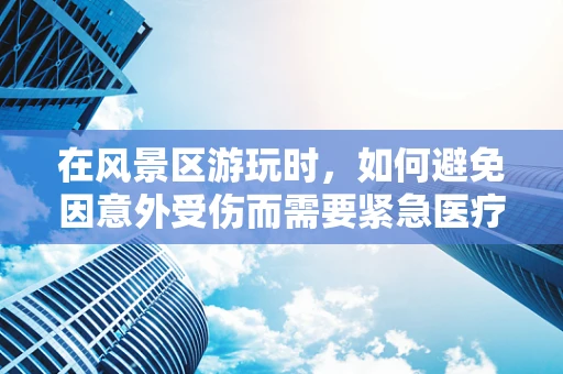 在风景区游玩时，如何避免因意外受伤而需要紧急医疗检查？