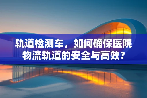 轨道检测车，如何确保医院物流轨道的安全与高效？