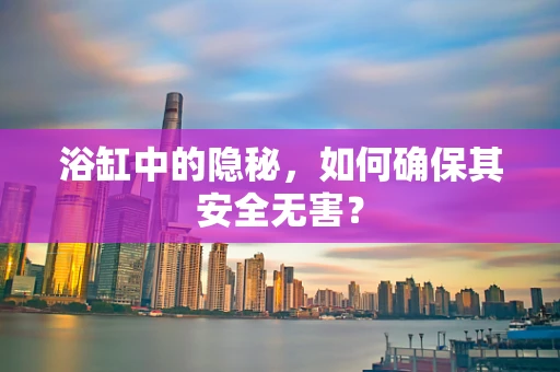 浴缸中的隐秘，如何确保其安全无害？
