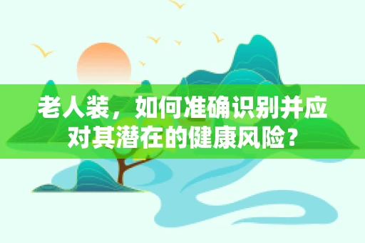 老人装，如何准确识别并应对其潜在的健康风险？