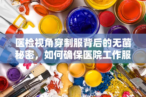 医检视角穿制服背后的无菌秘密，如何确保医院工作服的清洁与安全？
