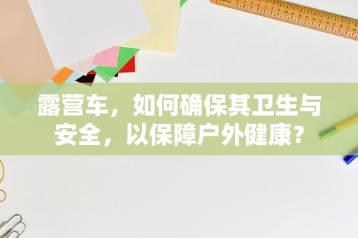 露营车，如何确保其卫生与安全，以保障户外健康？